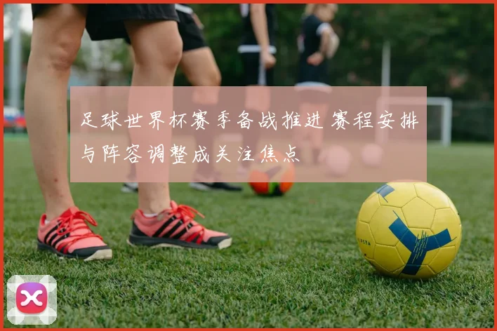 足球世界杯赛季备战推进 赛程安排与阵容调整成关注焦点