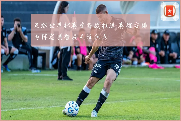 足球世界杯赛季备战推进 赛程安排与阵容调整成关注焦点