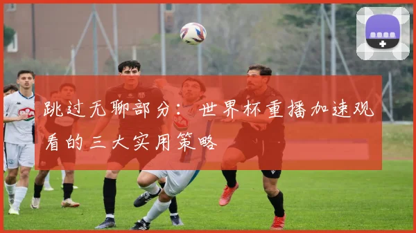 跳过无聊部分：世界杯重播加速观看的三大实用策略